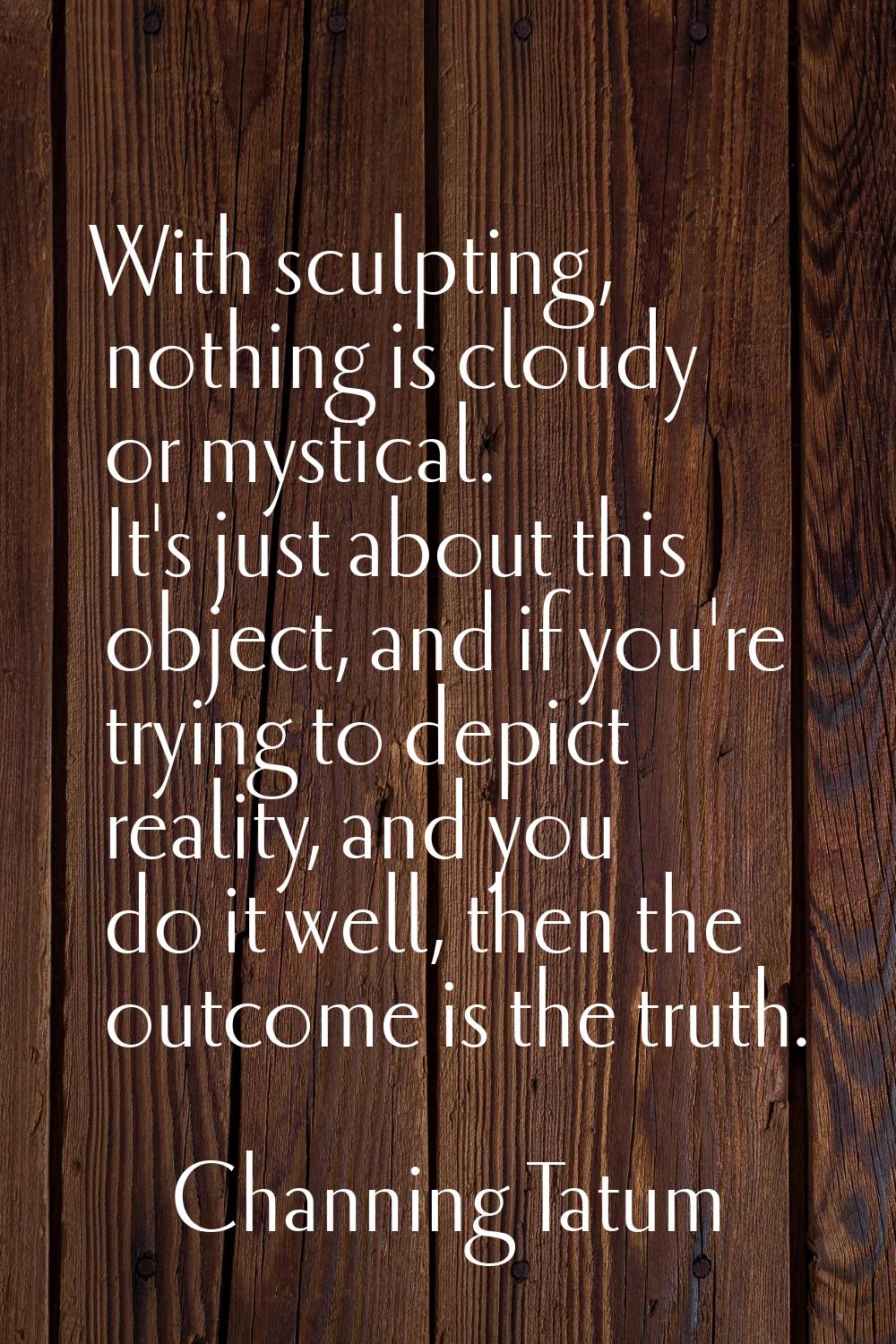 With sculpting, nothing is cloudy or mystical. It's just about this object, and if you're trying to