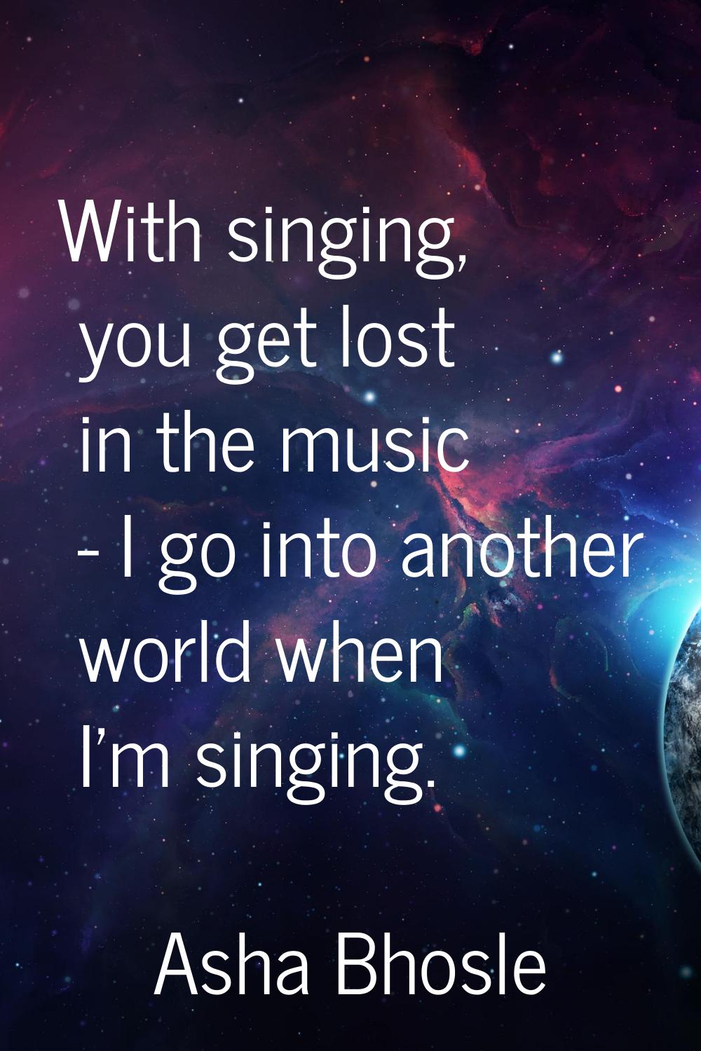 With singing, you get lost in the music - I go into another world when I'm singing.