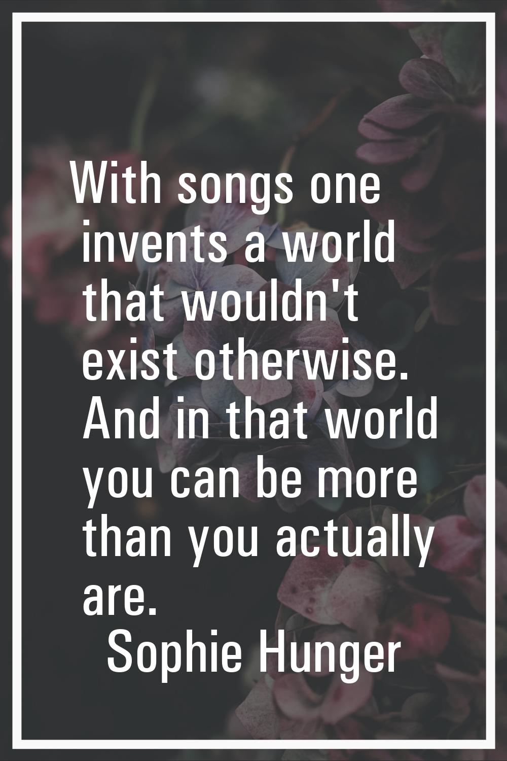 With songs one invents a world that wouldn't exist otherwise. And in that world you can be more tha