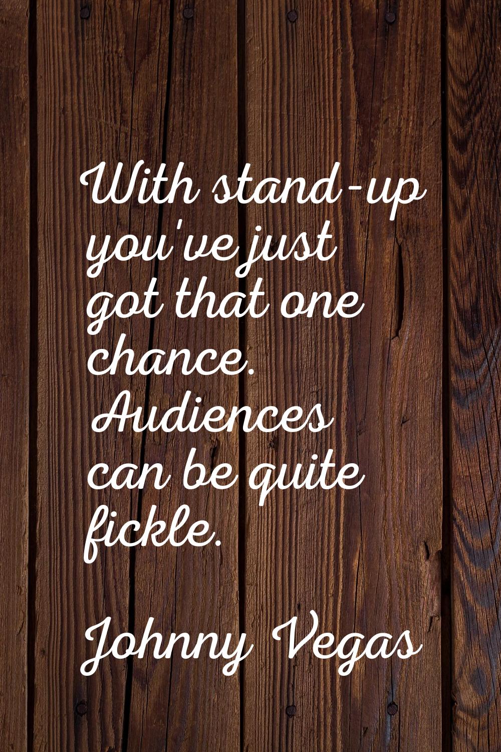 With stand-up you've just got that one chance. Audiences can be quite fickle.