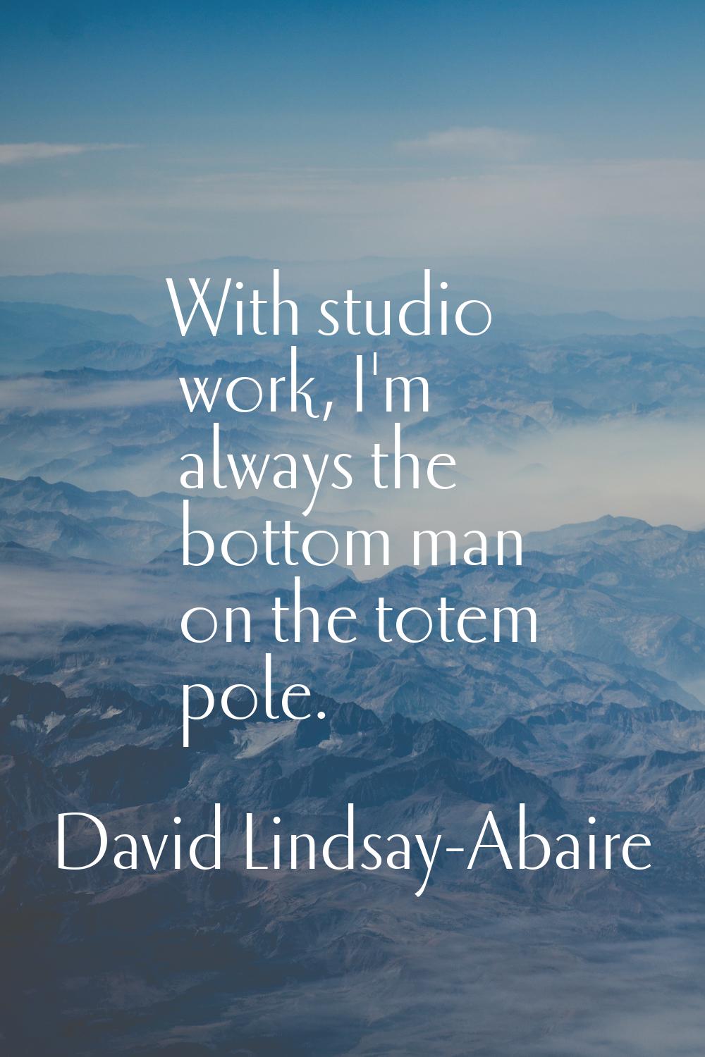 With studio work, I'm always the bottom man on the totem pole.