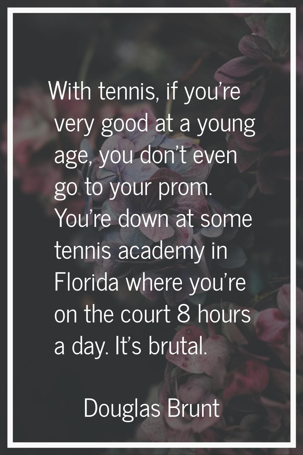 With tennis, if you're very good at a young age, you don't even go to your prom. You're down at som