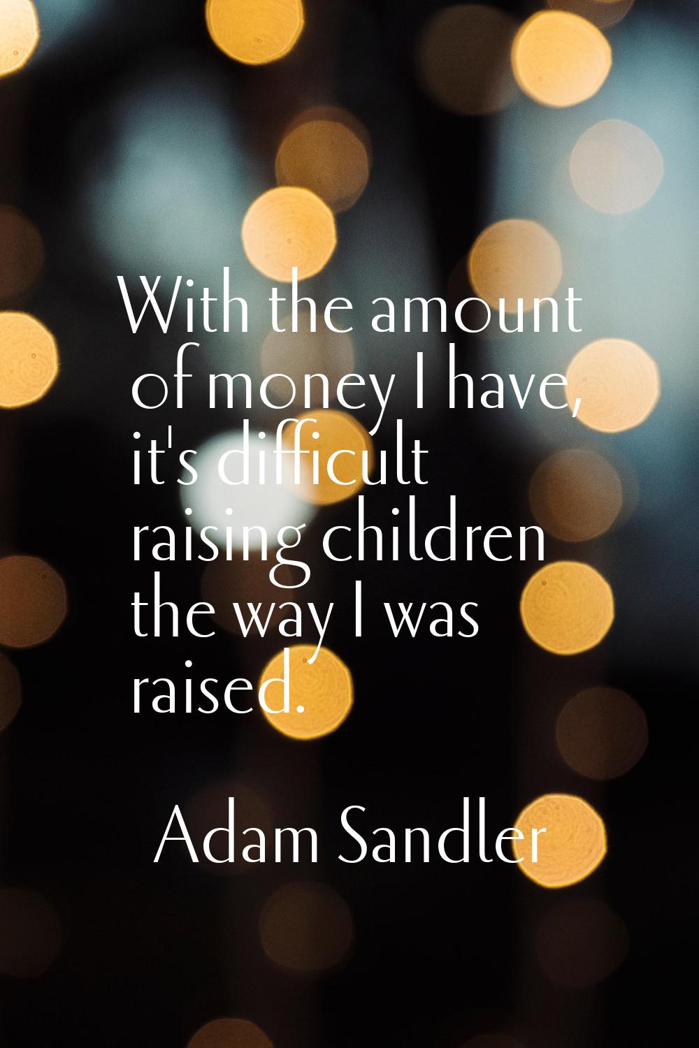 With the amount of money I have, it's difficult raising children the way I was raised.