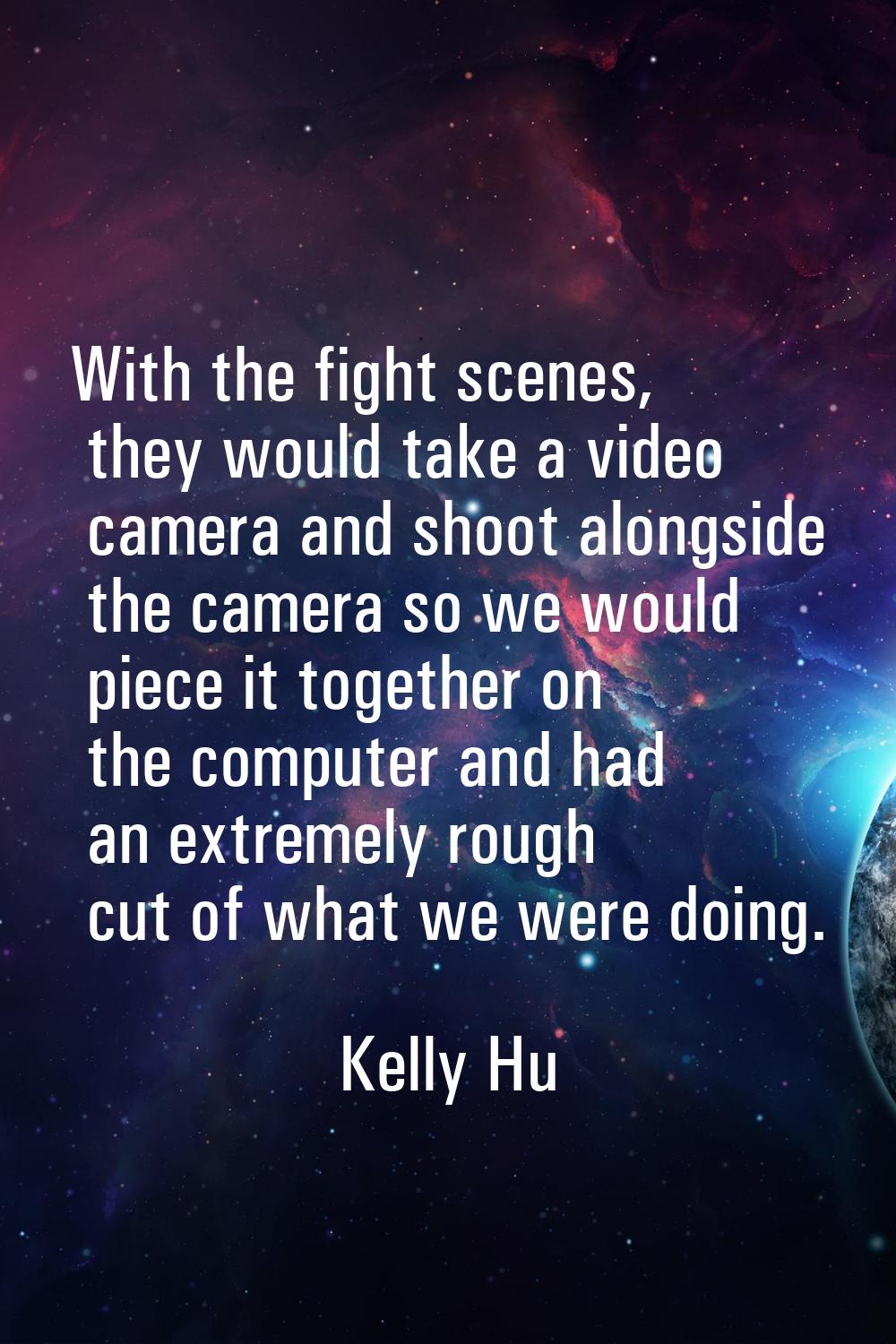 With the fight scenes, they would take a video camera and shoot alongside the camera so we would pi