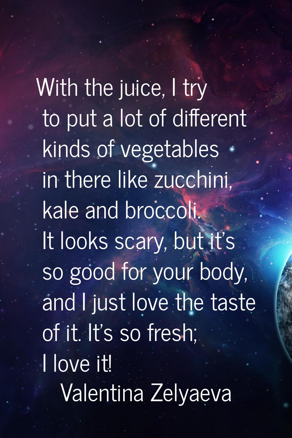 With the juice, I try to put a lot of different kinds of vegetables in there like zucchini, kale an