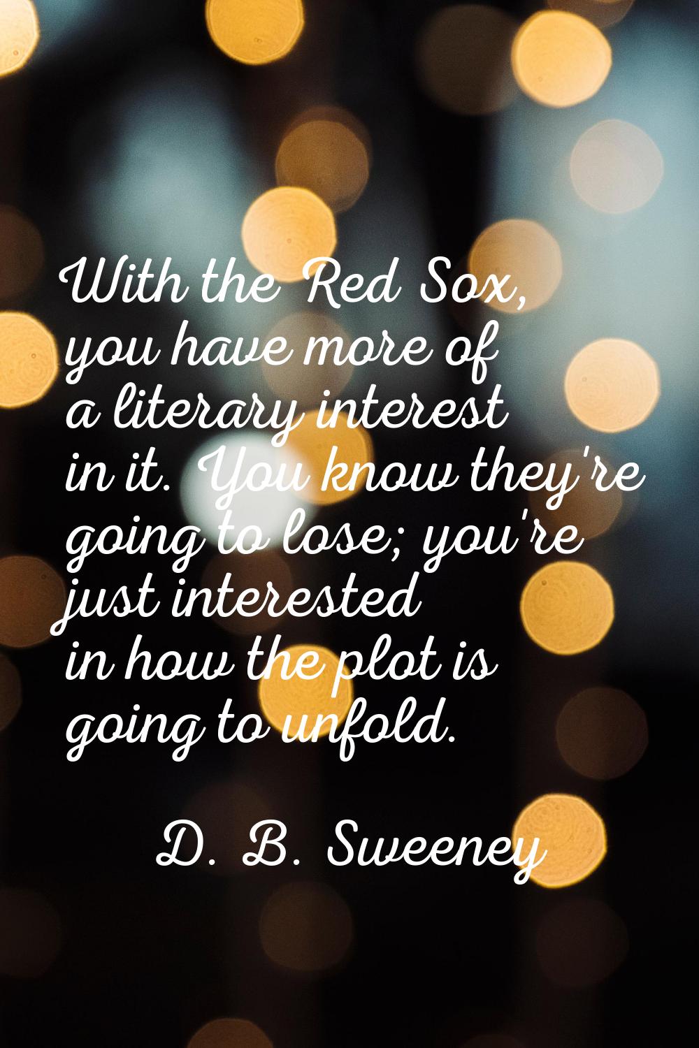 With the Red Sox, you have more of a literary interest in it. You know they're going to lose; you'r