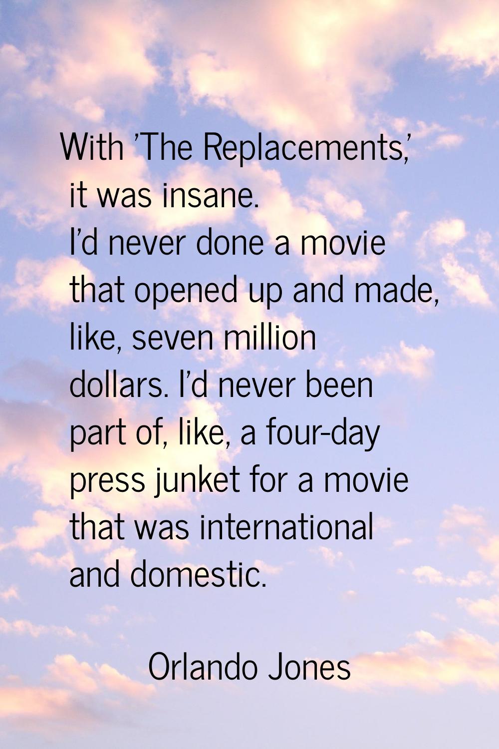 With 'The Replacements,' it was insane. I'd never done a movie that opened up and made, like, seven