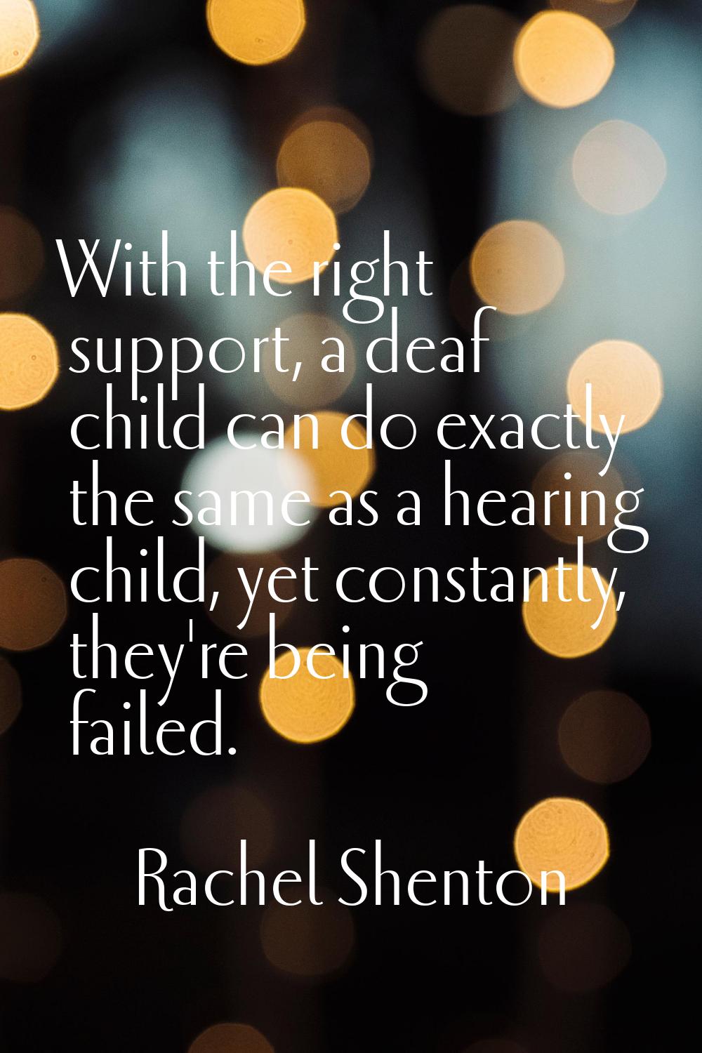 With the right support, a deaf child can do exactly the same as a hearing child, yet constantly, th