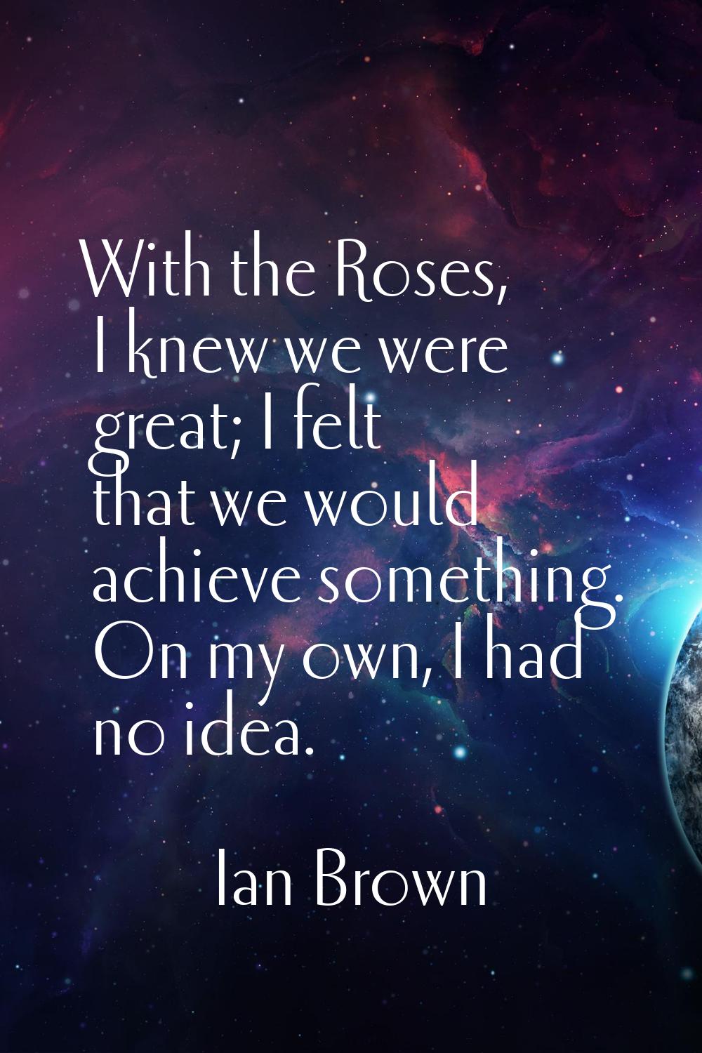With the Roses, I knew we were great; I felt that we would achieve something. On my own, I had no i