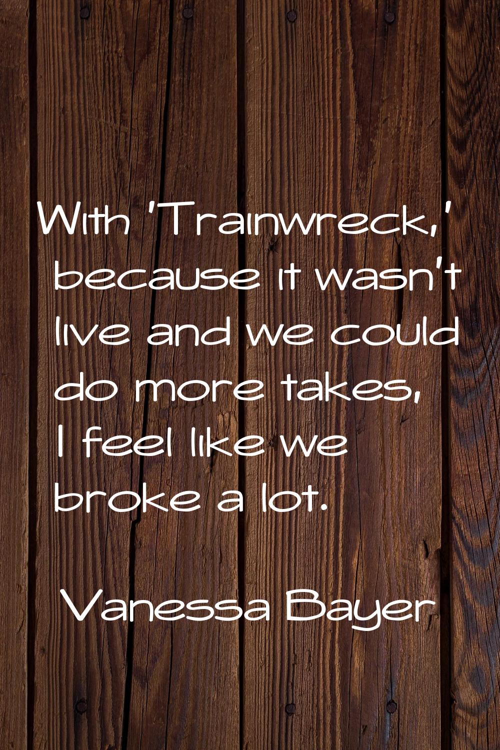 With 'Trainwreck,' because it wasn't live and we could do more takes, I feel like we broke a lot.