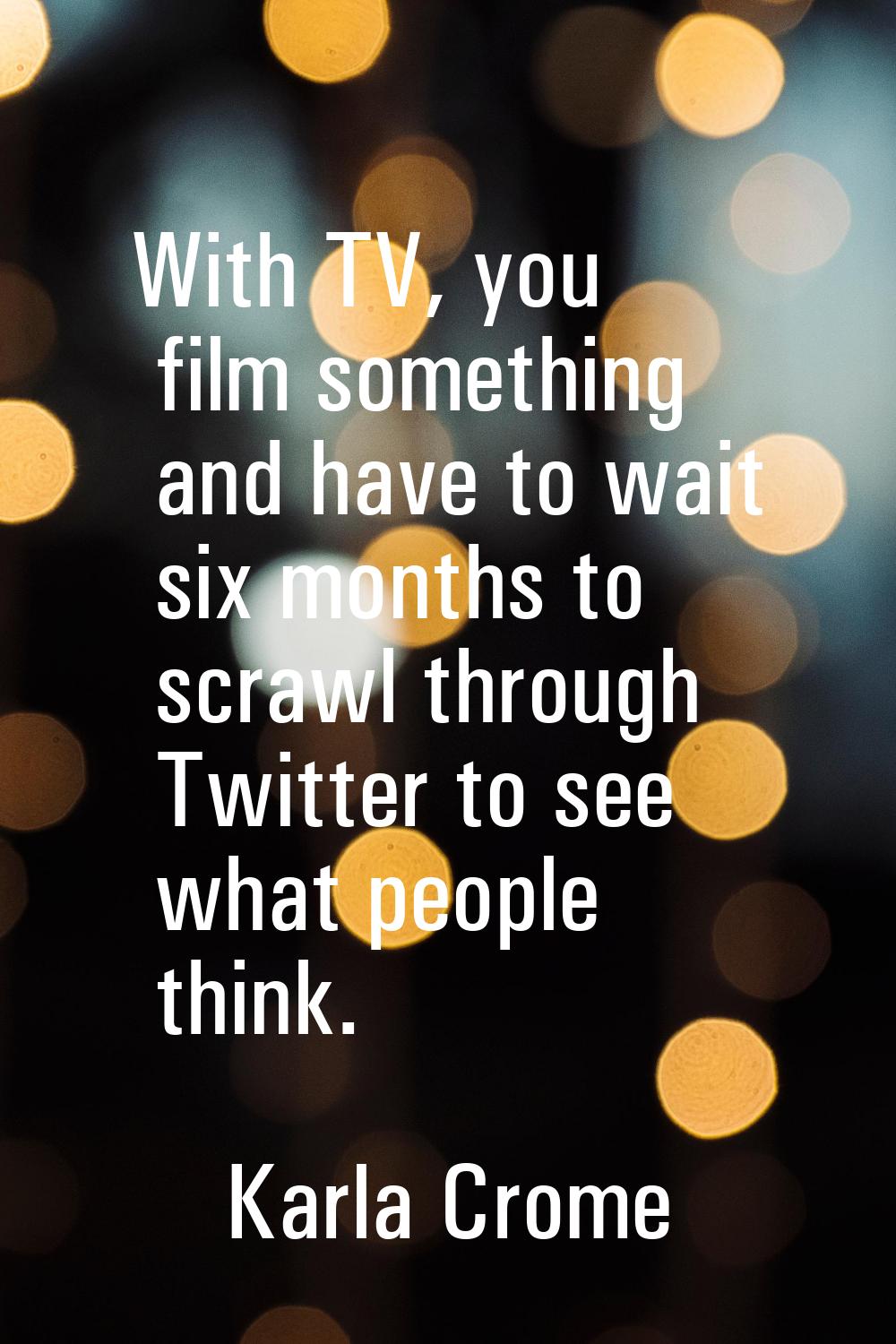With TV, you film something and have to wait six months to scrawl through Twitter to see what peopl