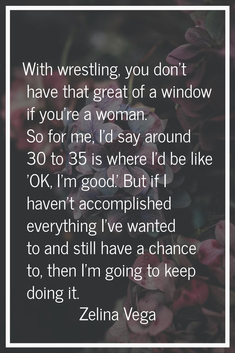 With wrestling, you don't have that great of a window if you're a woman. So for me, I'd say around 