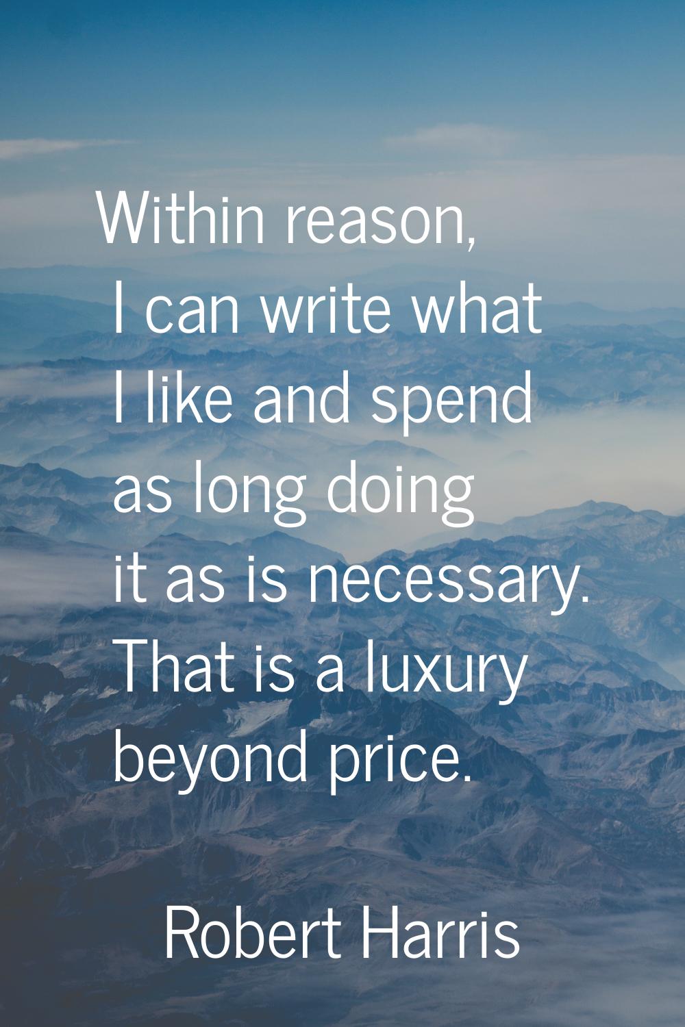 Within reason, I can write what I like and spend as long doing it as is necessary. That is a luxury