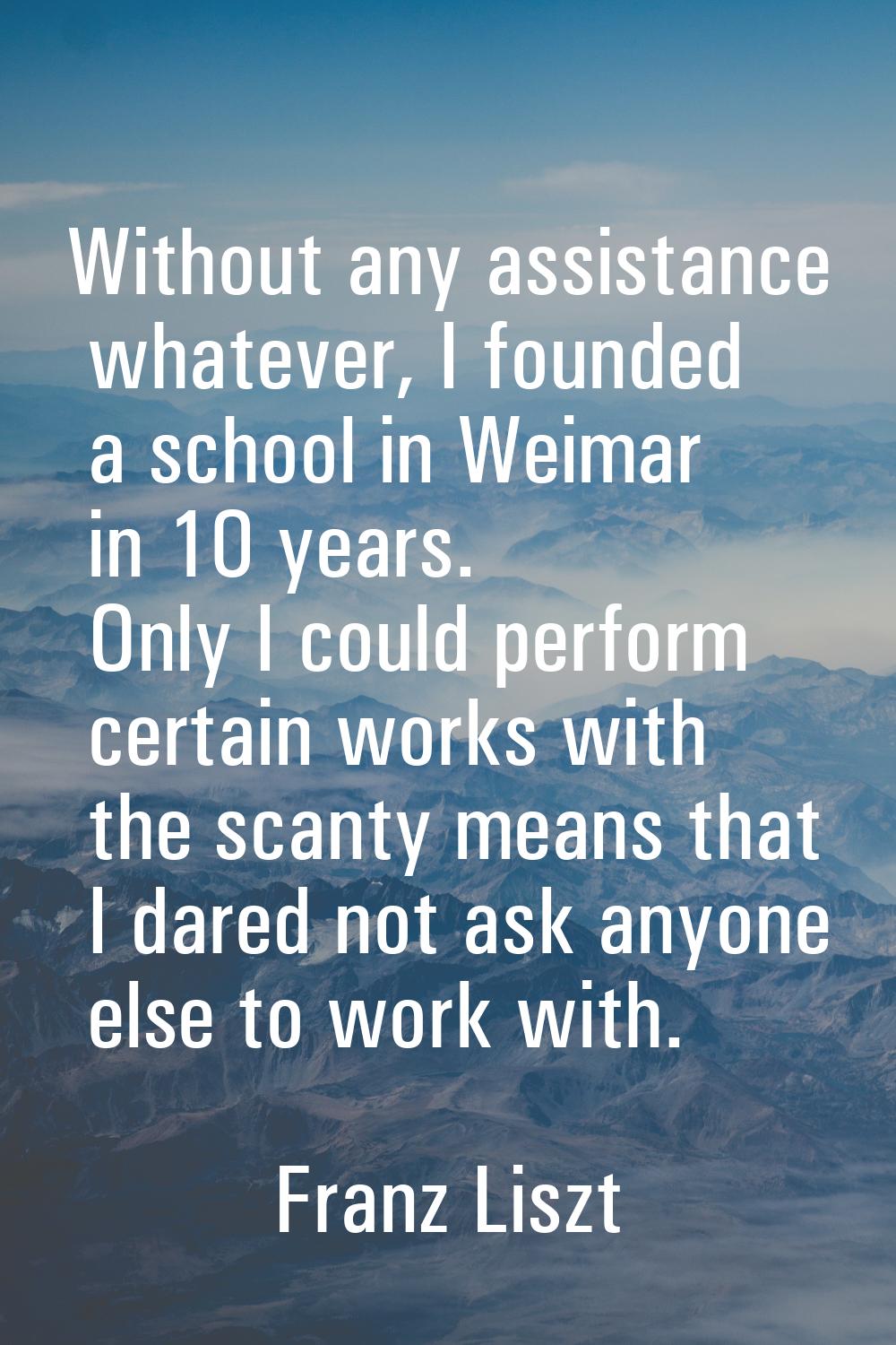 Without any assistance whatever, I founded a school in Weimar in 10 years. Only I could perform cer