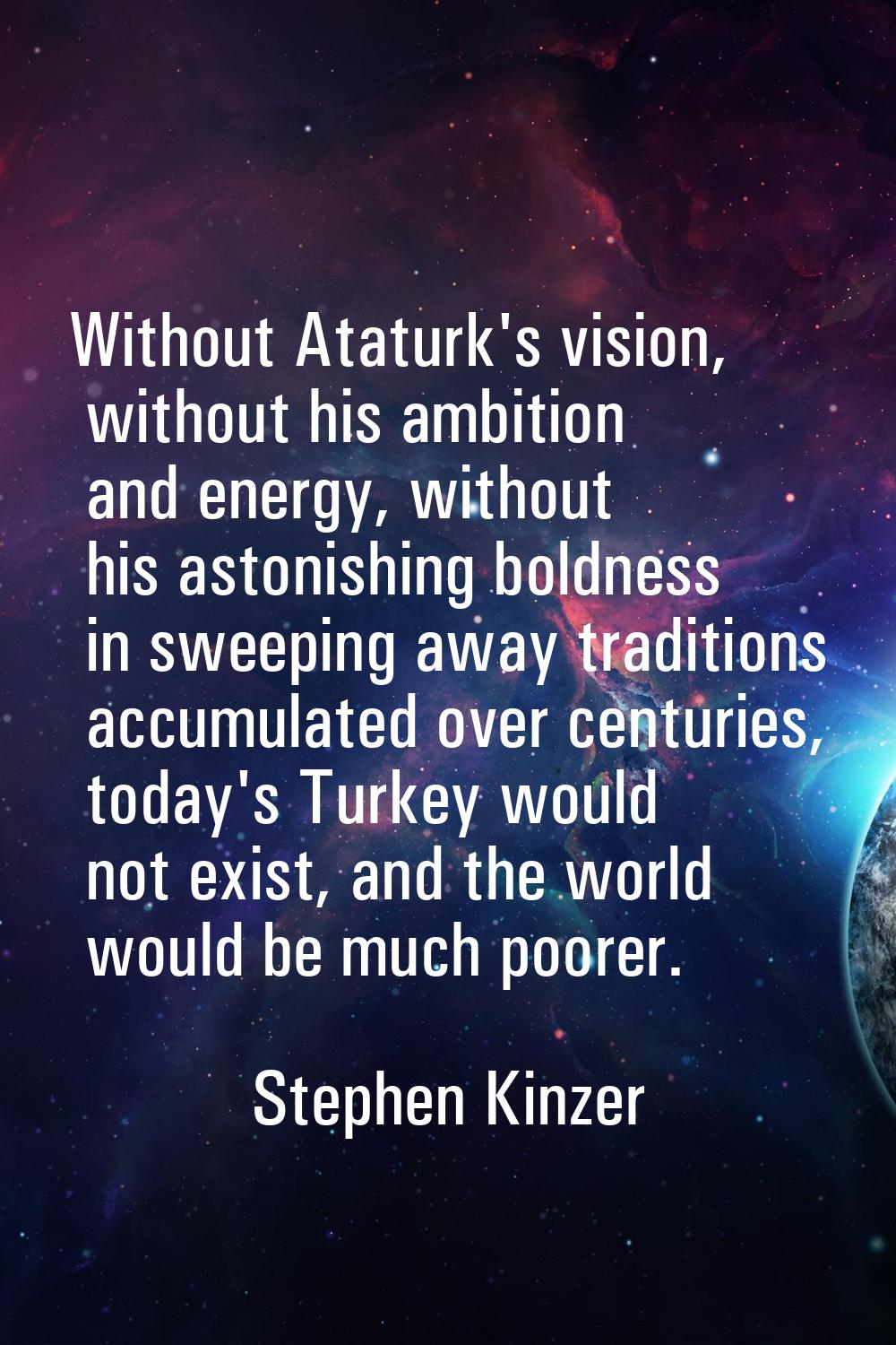 Without Ataturk's vision, without his ambition and energy, without his astonishing boldness in swee