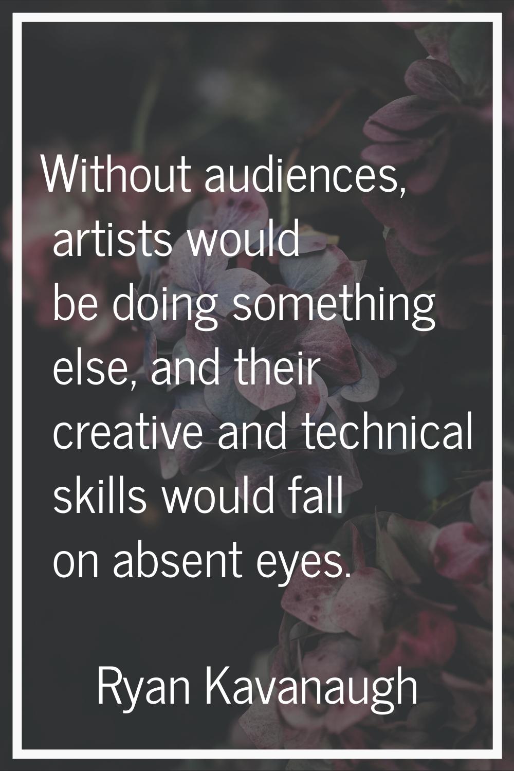 Without audiences, artists would be doing something else, and their creative and technical skills w
