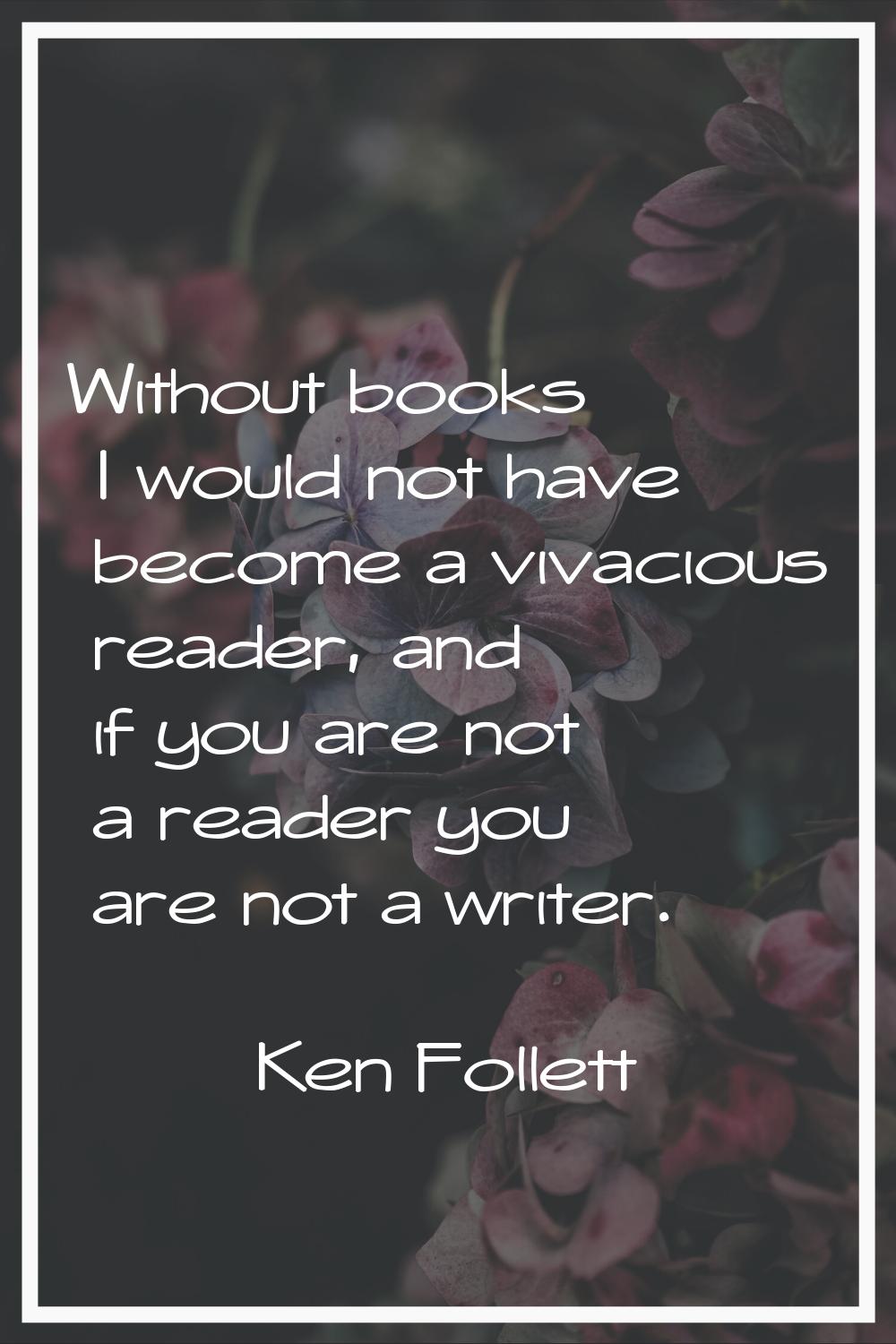 Without books I would not have become a vivacious reader, and if you are not a reader you are not a