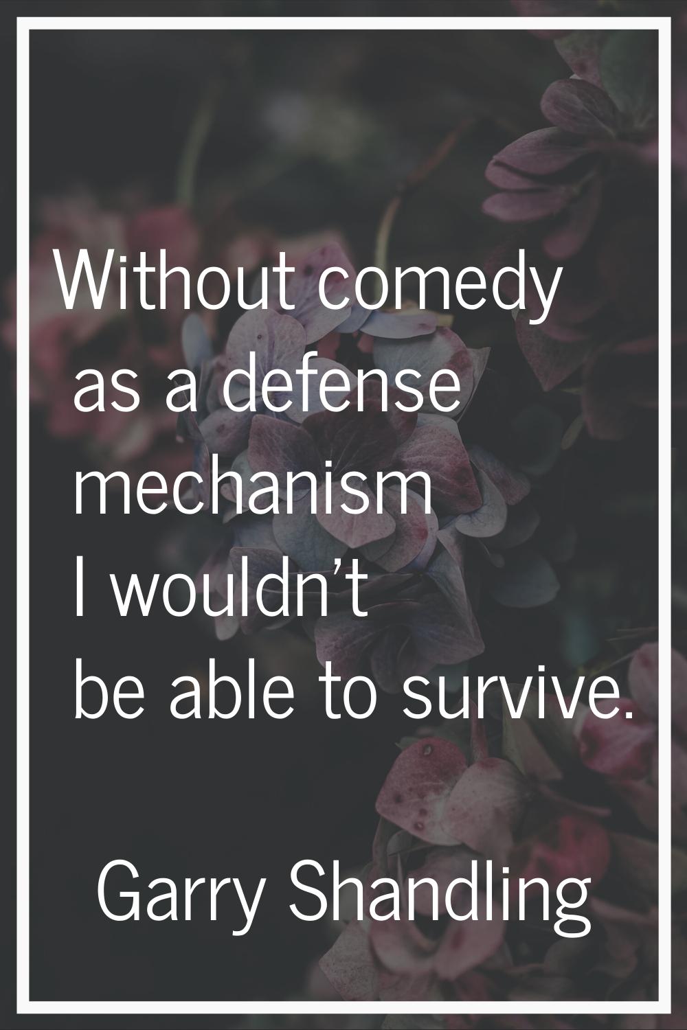 Without comedy as a defense mechanism I wouldn't be able to survive.