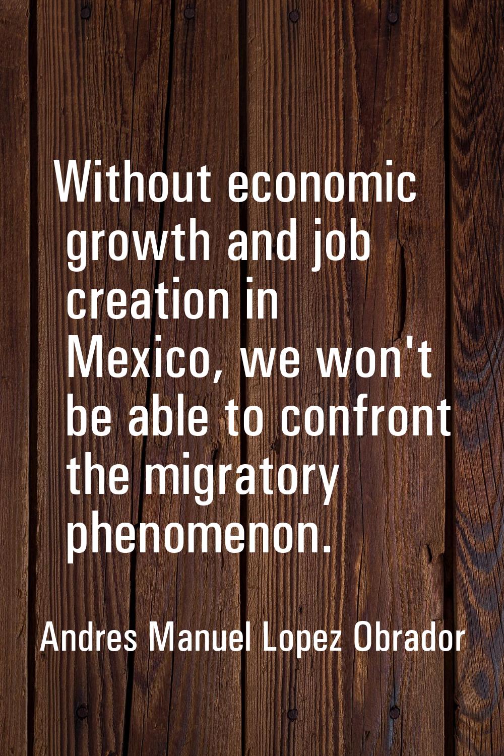 Without economic growth and job creation in Mexico, we won't be able to confront the migratory phen