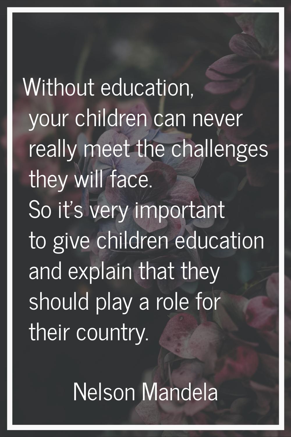 Without education, your children can never really meet the challenges they will face. So it's very 