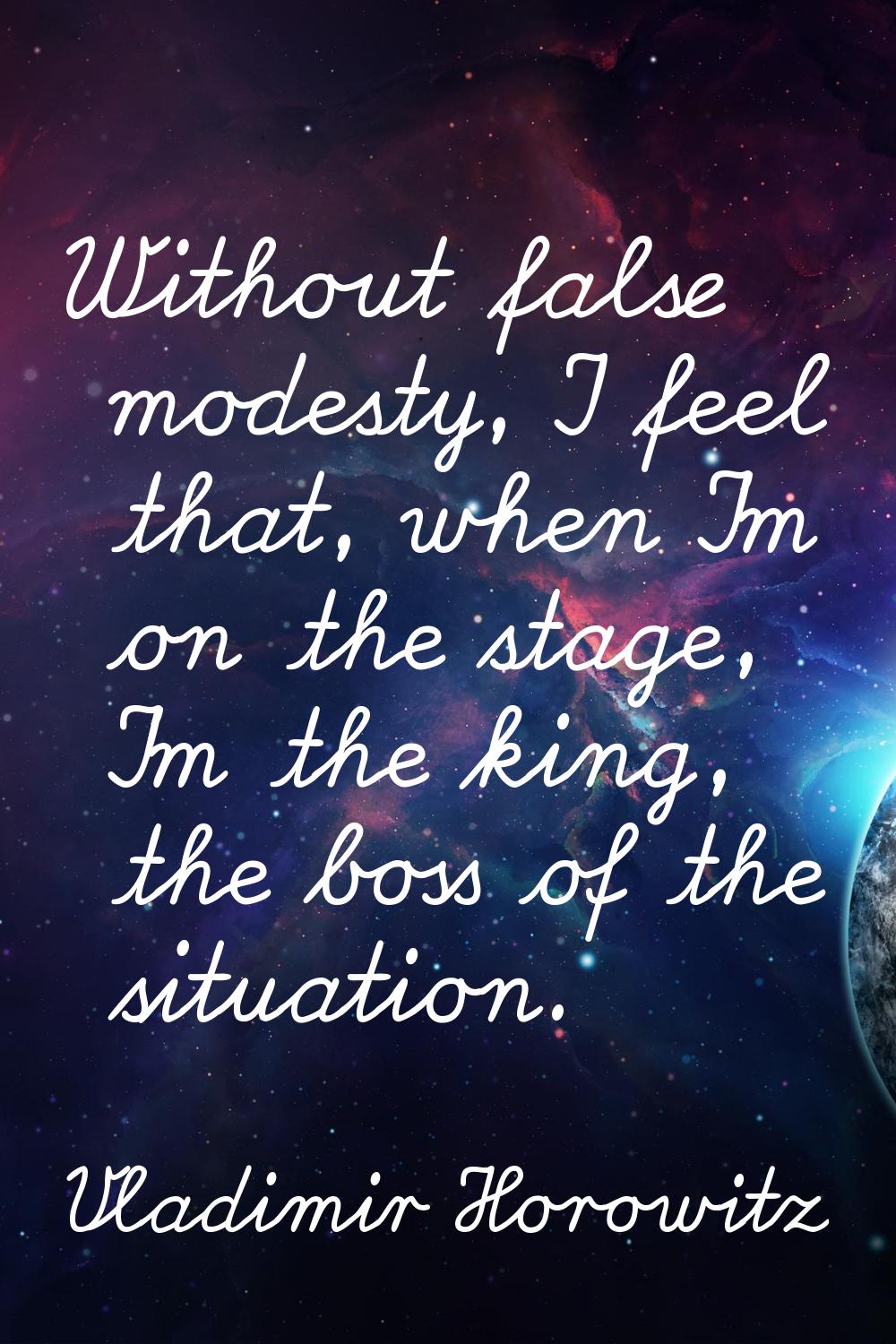 Without false modesty, I feel that, when I'm on the stage, I'm the king, the boss of the situation.