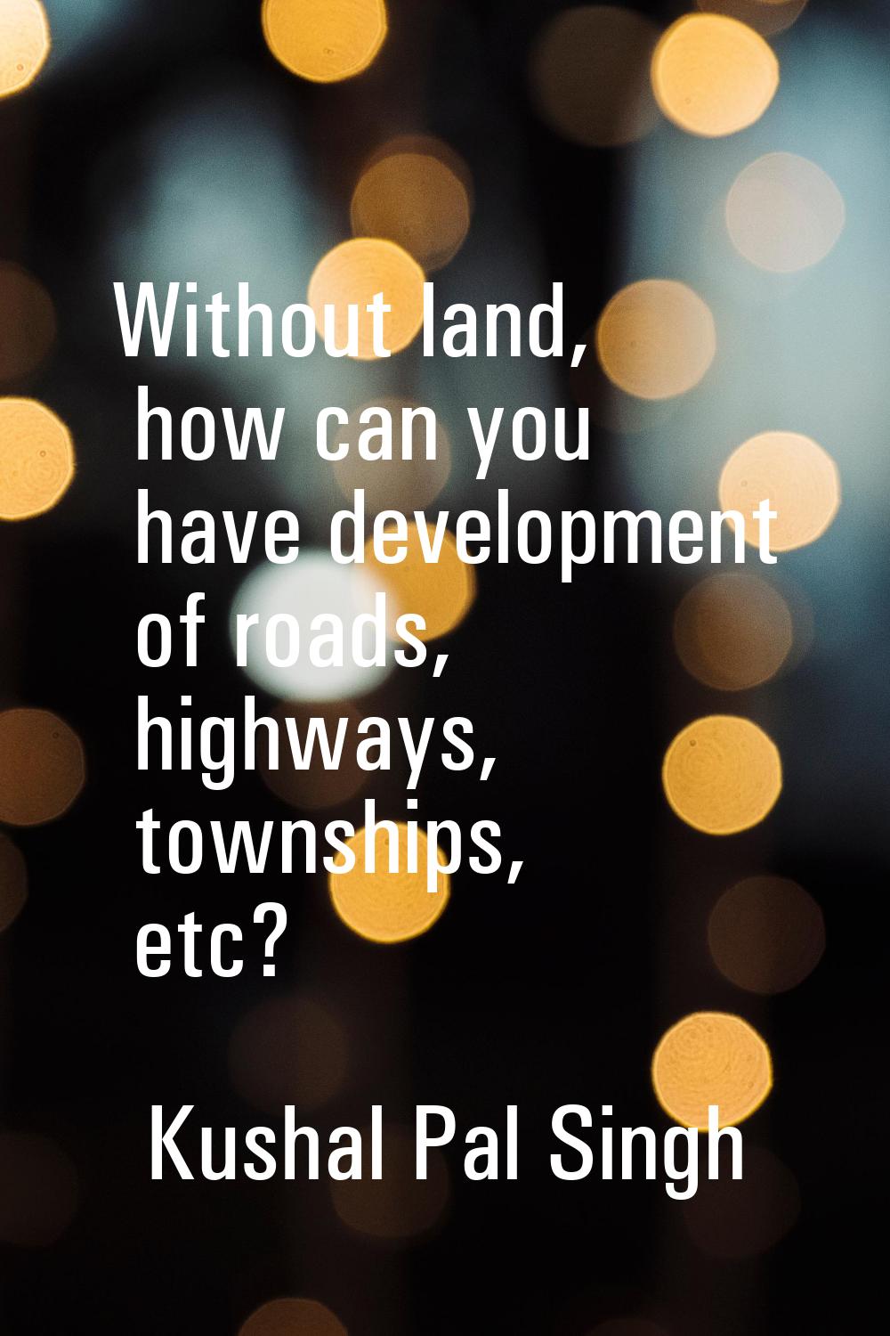 Without land, how can you have development of roads, highways, townships, etc?