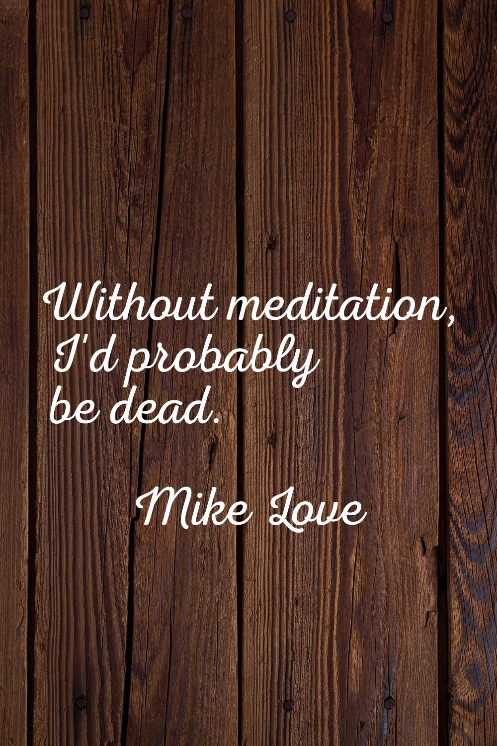 Without meditation, I'd probably be dead.