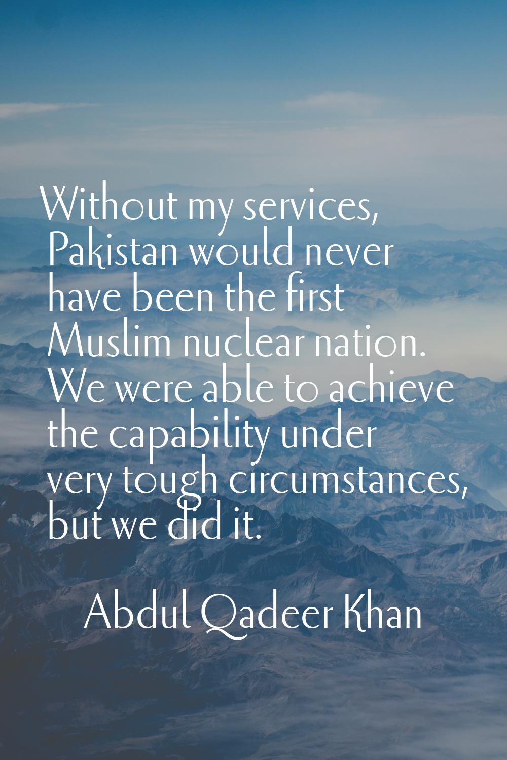 Without my services, Pakistan would never have been the first Muslim nuclear nation. We were able t