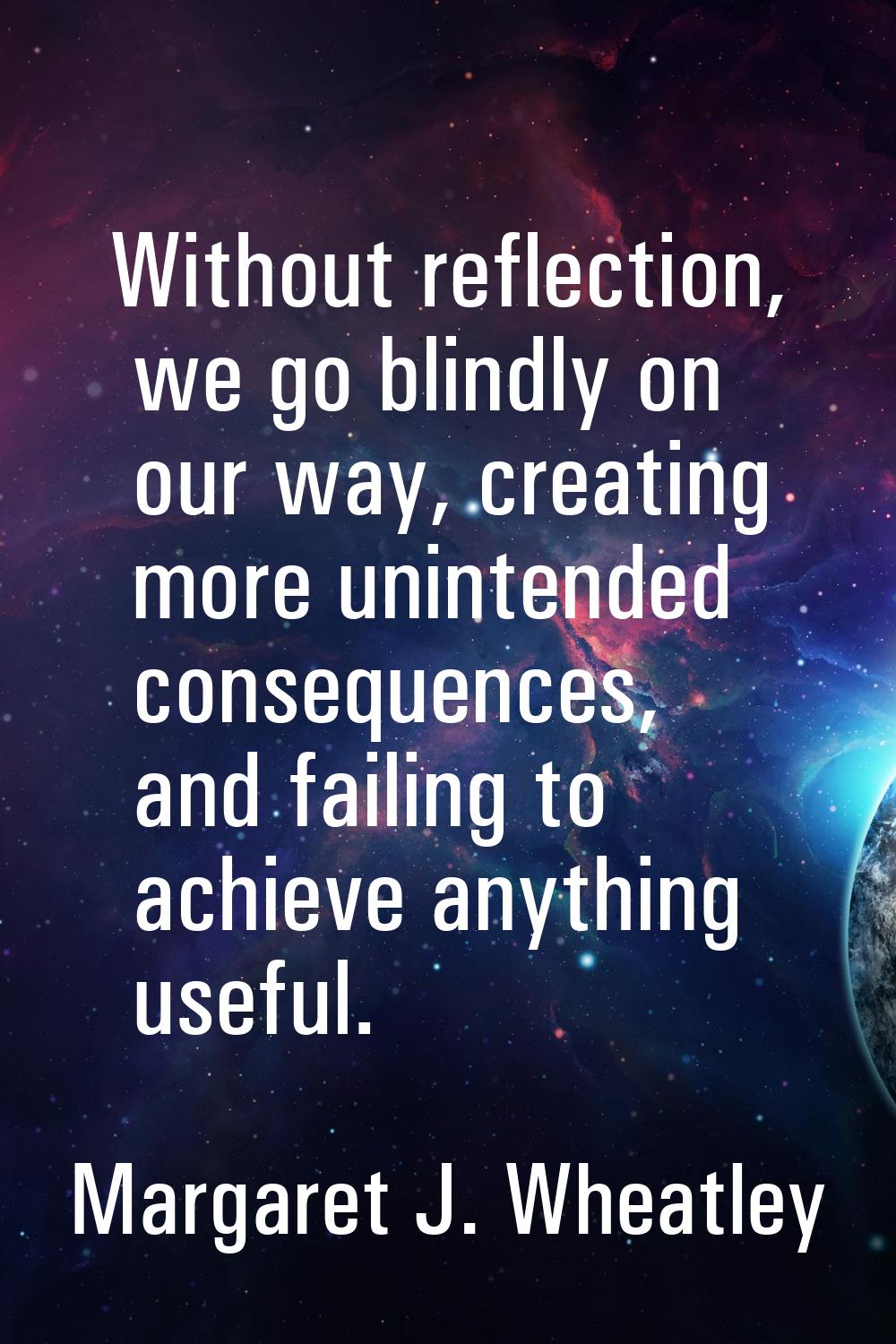 Without reflection, we go blindly on our way, creating more unintended consequences, and failing to