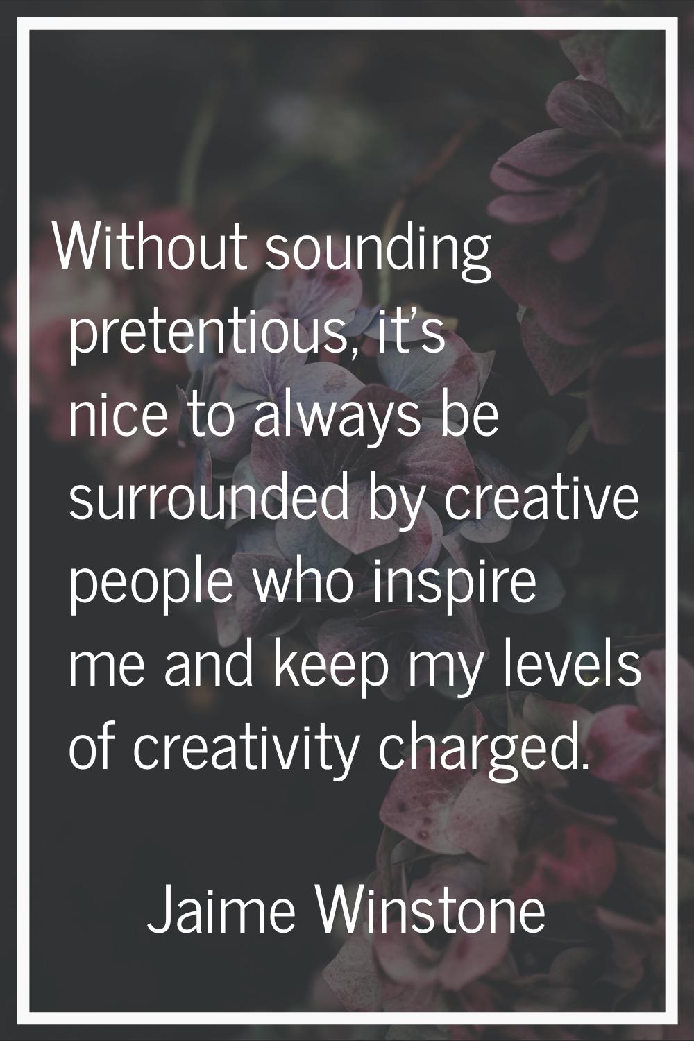 Without sounding pretentious, it's nice to always be surrounded by creative people who inspire me a