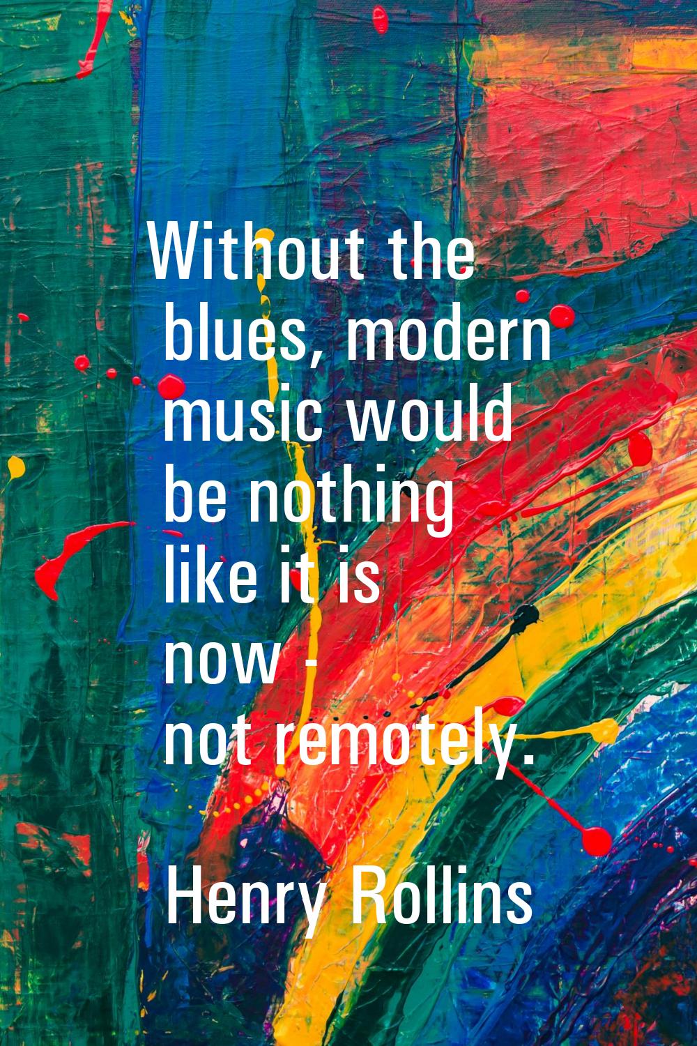Without the blues, modern music would be nothing like it is now - not remotely.
