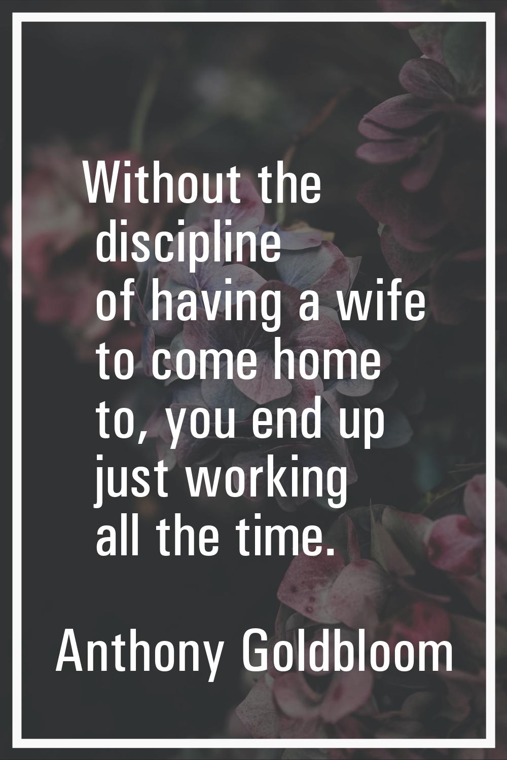 Without the discipline of having a wife to come home to, you end up just working all the time.