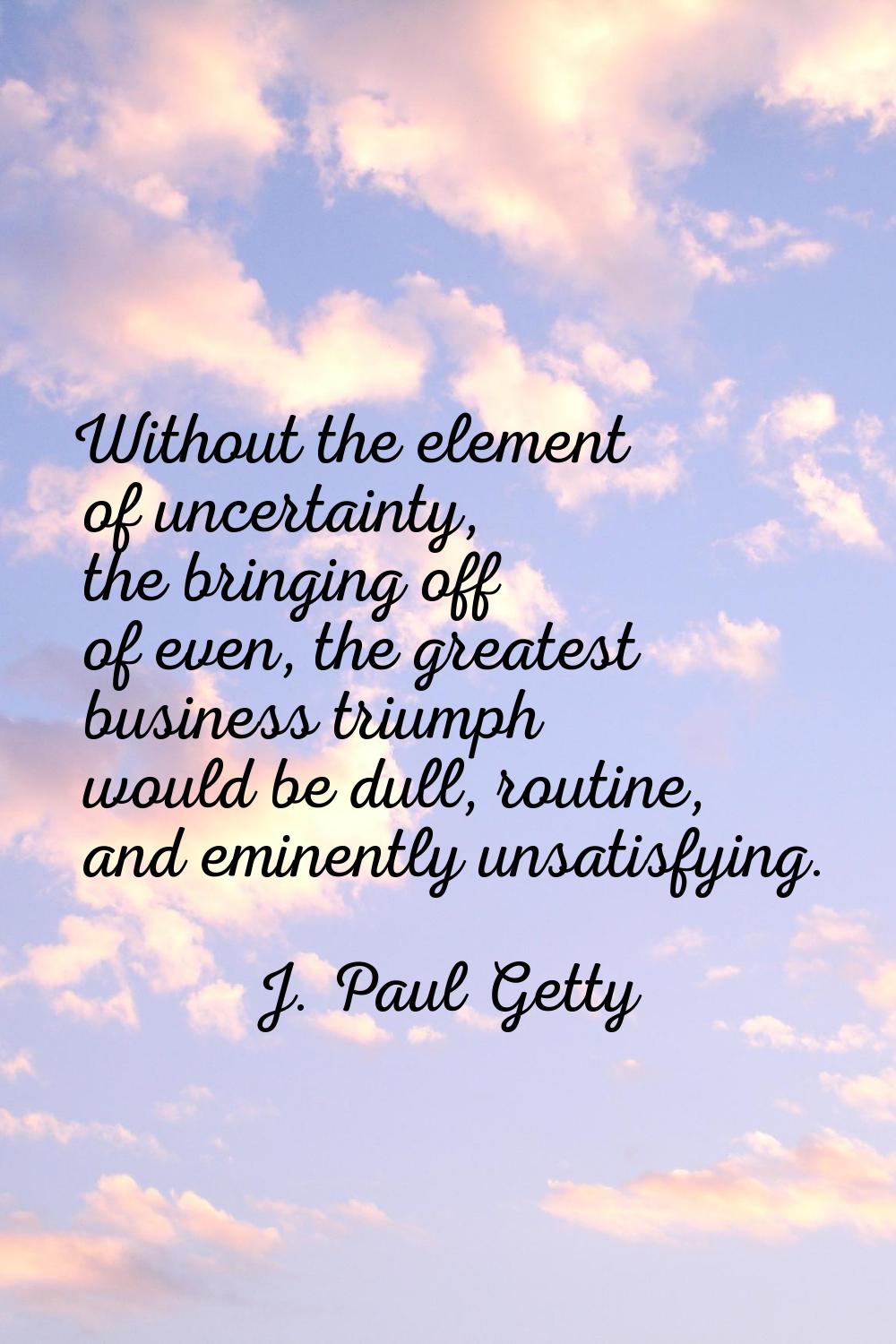 Without the element of uncertainty, the bringing off of even, the greatest business triumph would b