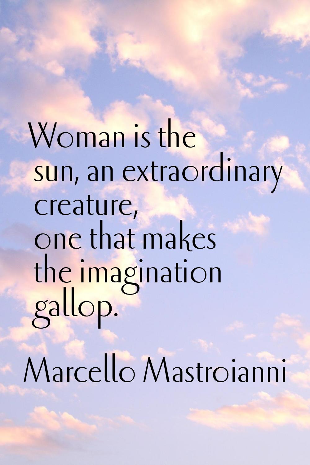 Woman is the sun, an extraordinary creature, one that makes the imagination gallop.