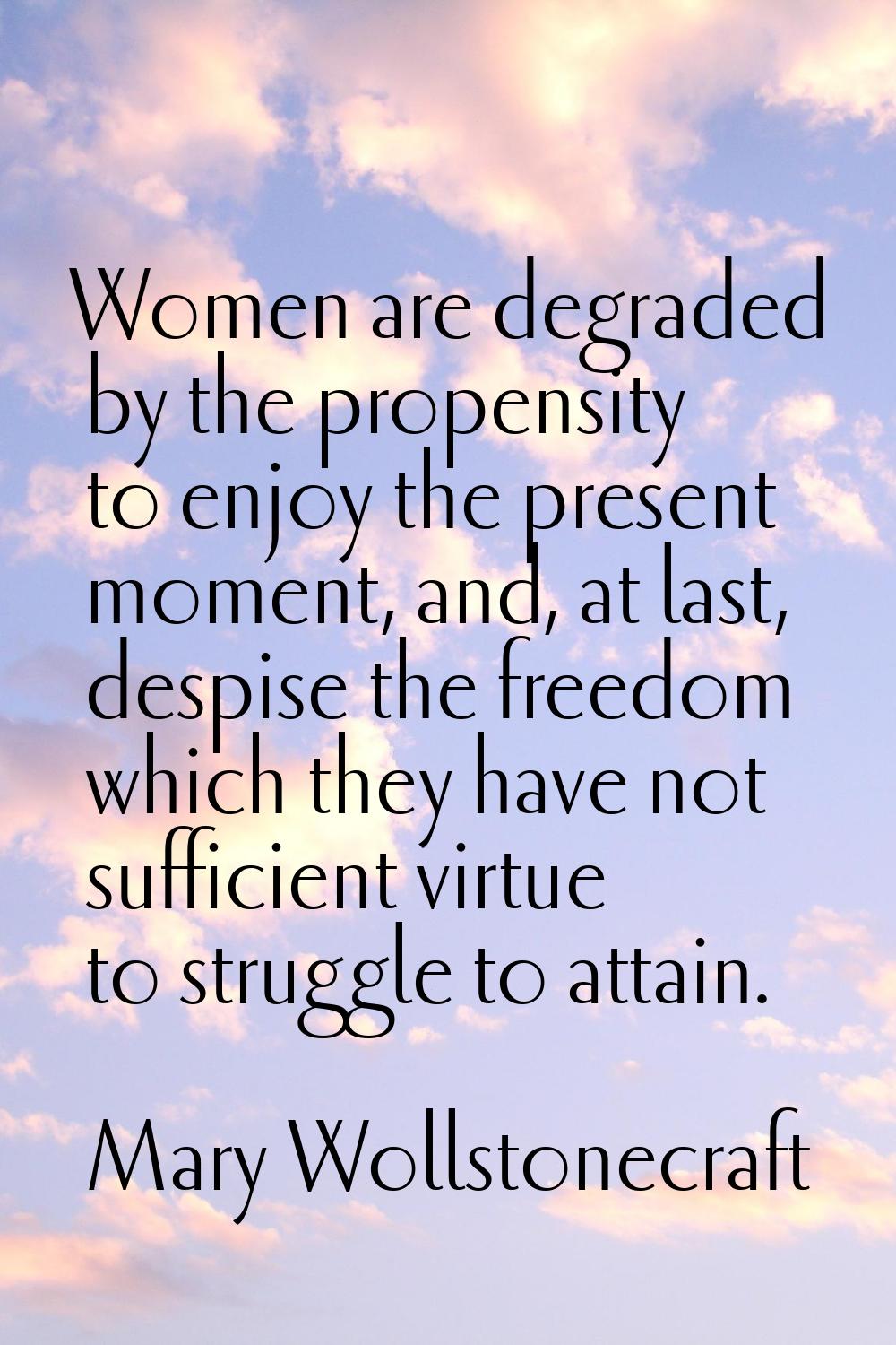 Women are degraded by the propensity to enjoy the present moment, and, at last, despise the freedom