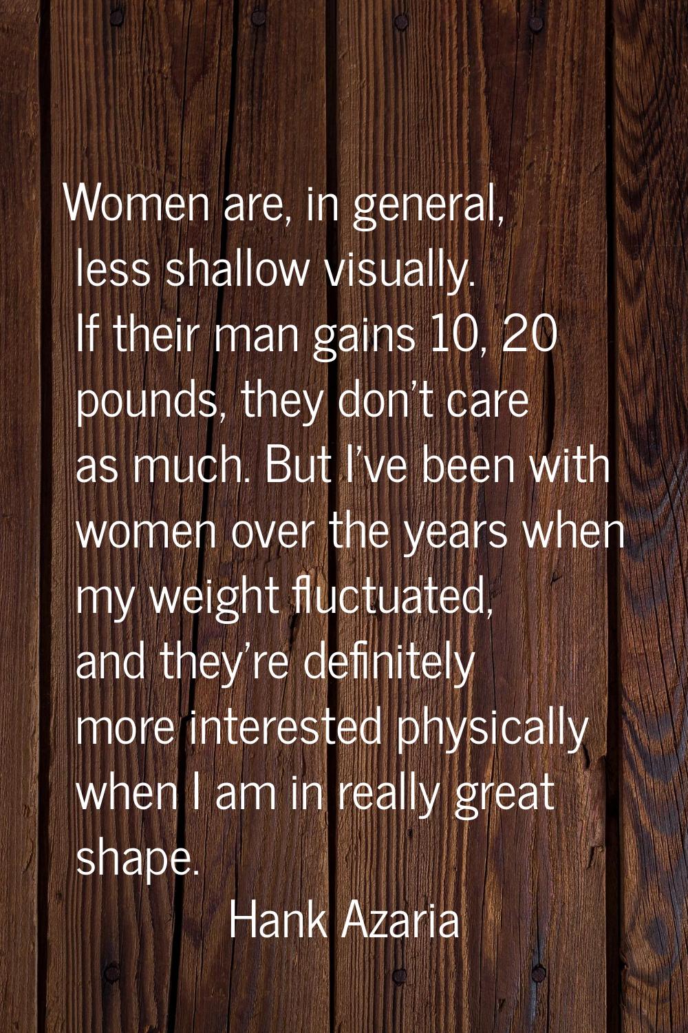 Women are, in general, less shallow visually. If their man gains 10, 20 pounds, they don't care as 