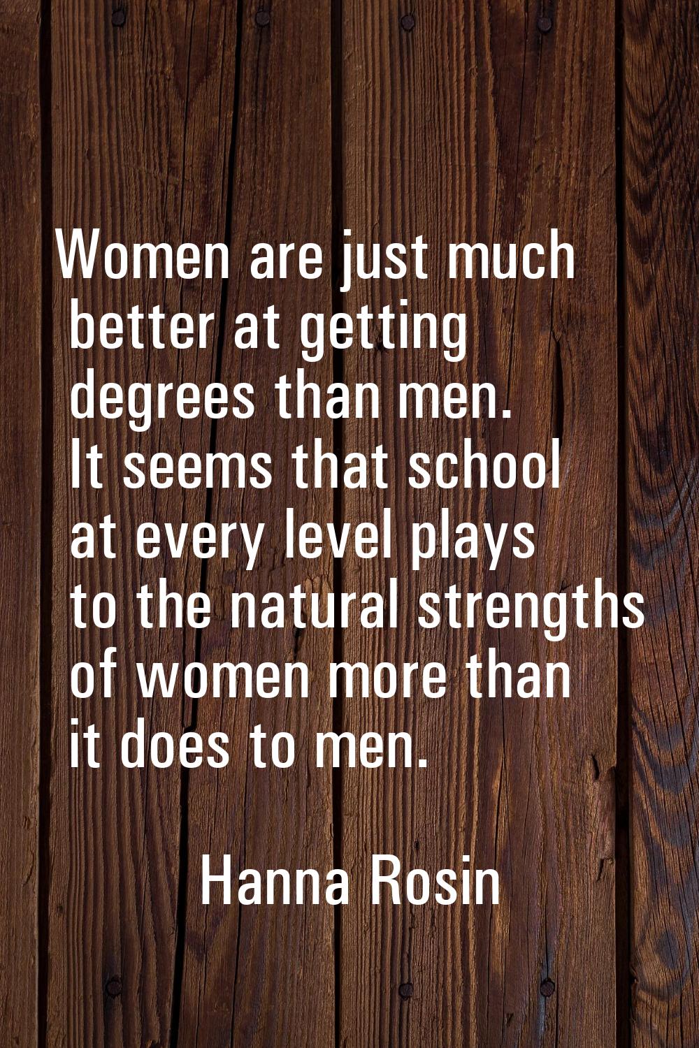 Women are just much better at getting degrees than men. It seems that school at every level plays t