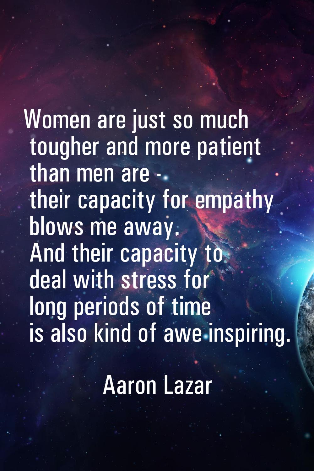 Women are just so much tougher and more patient than men are - their capacity for empathy blows me 