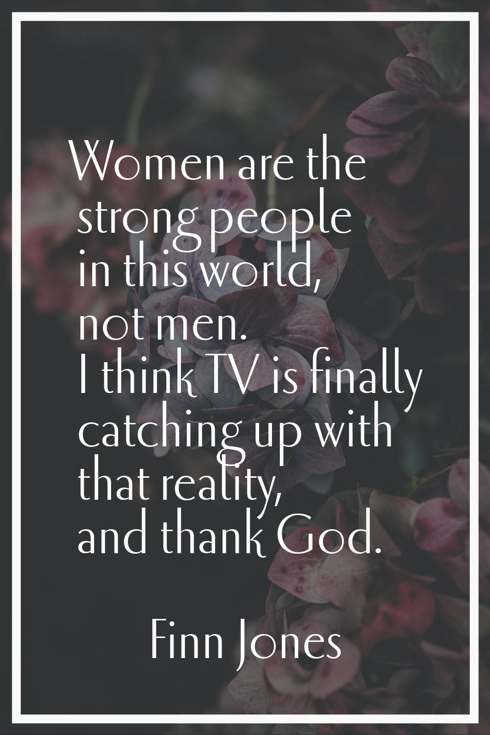 Women are the strong people in this world, not men. I think TV is finally catching up with that rea