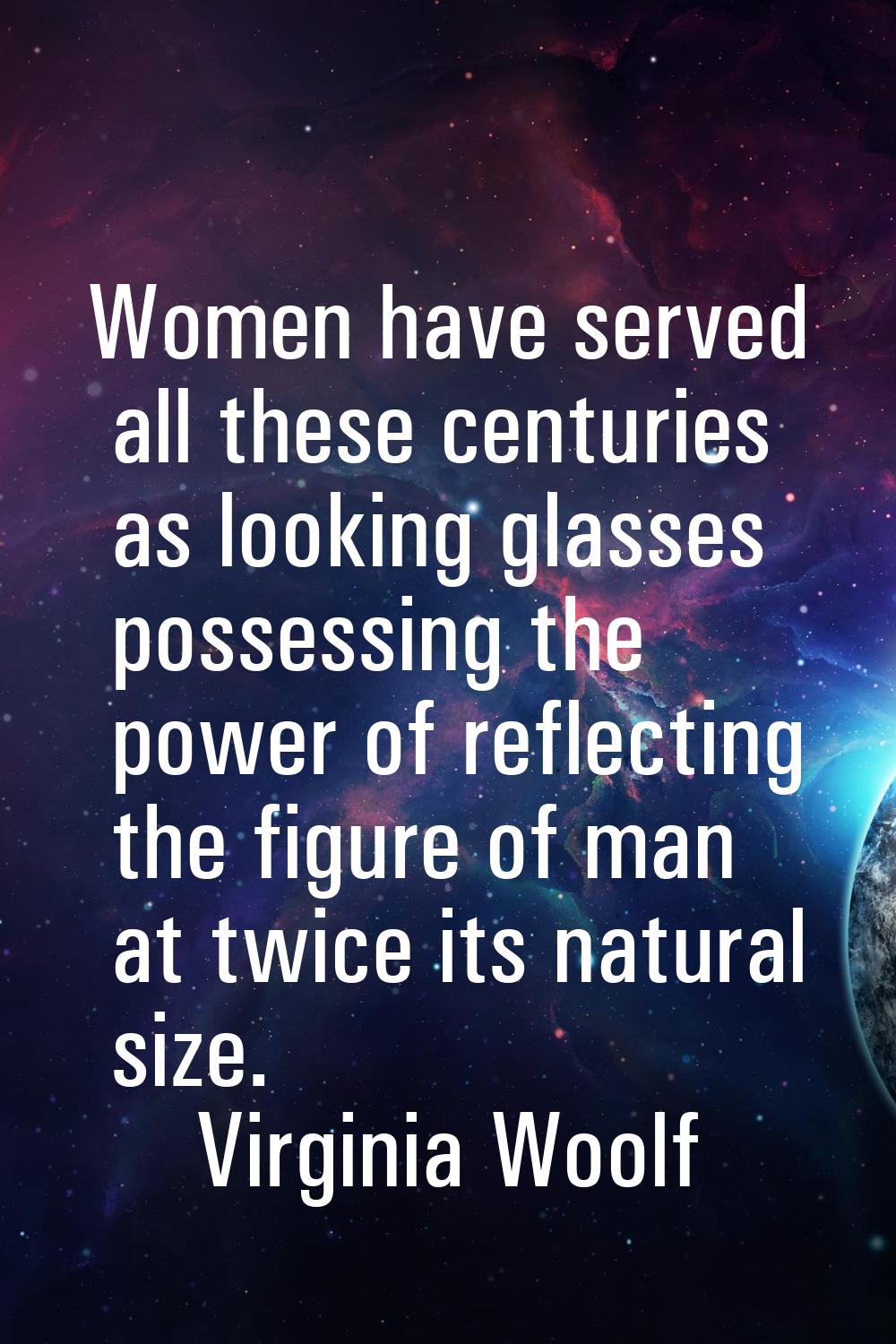 Women have served all these centuries as looking glasses possessing the power of reflecting the fig