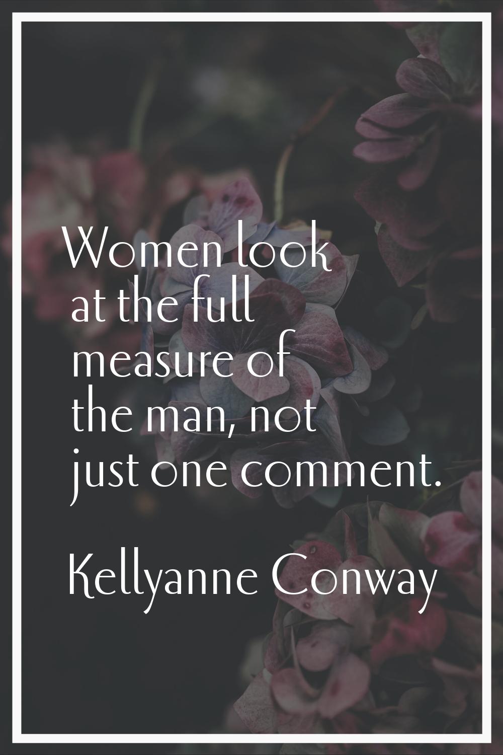 Women look at the full measure of the man, not just one comment.
