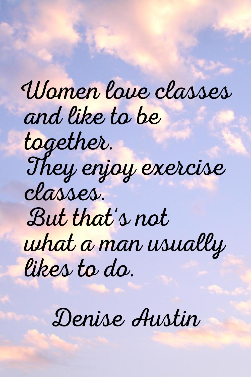 Women love classes and like to be together. They enjoy exercise classes. But that's not what a man 