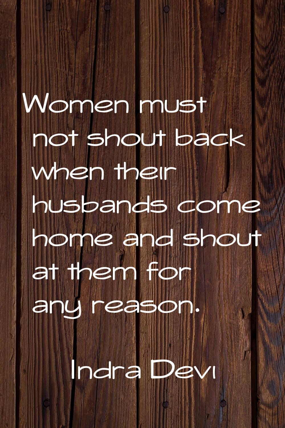 Women must not shout back when their husbands come home and shout at them for any reason.