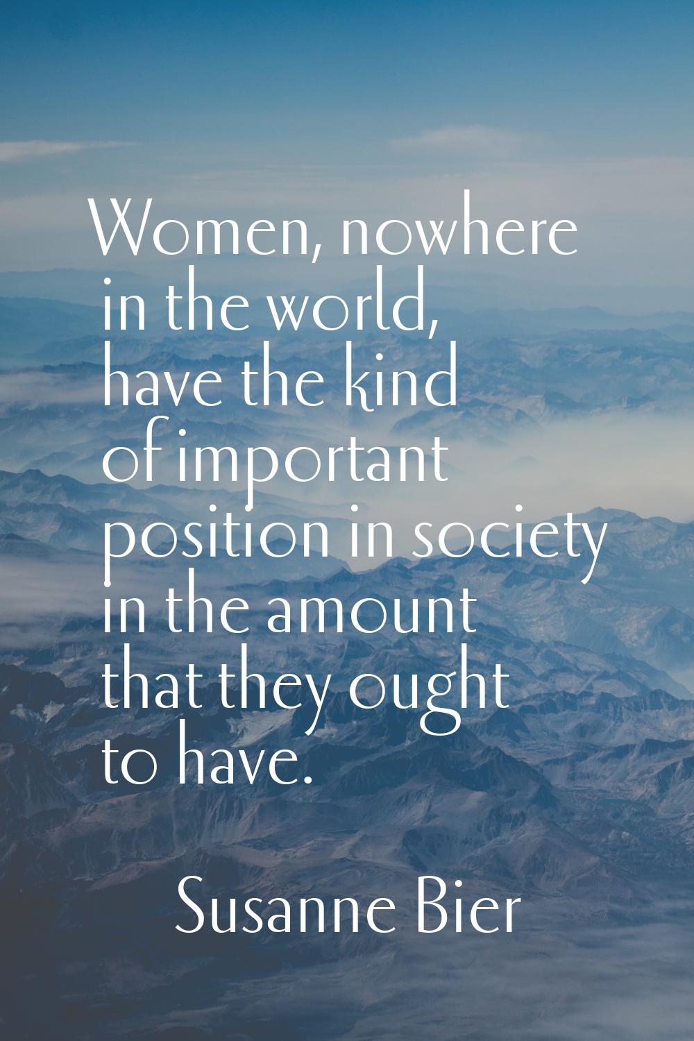 Women, nowhere in the world, have the kind of important position in society in the amount that they