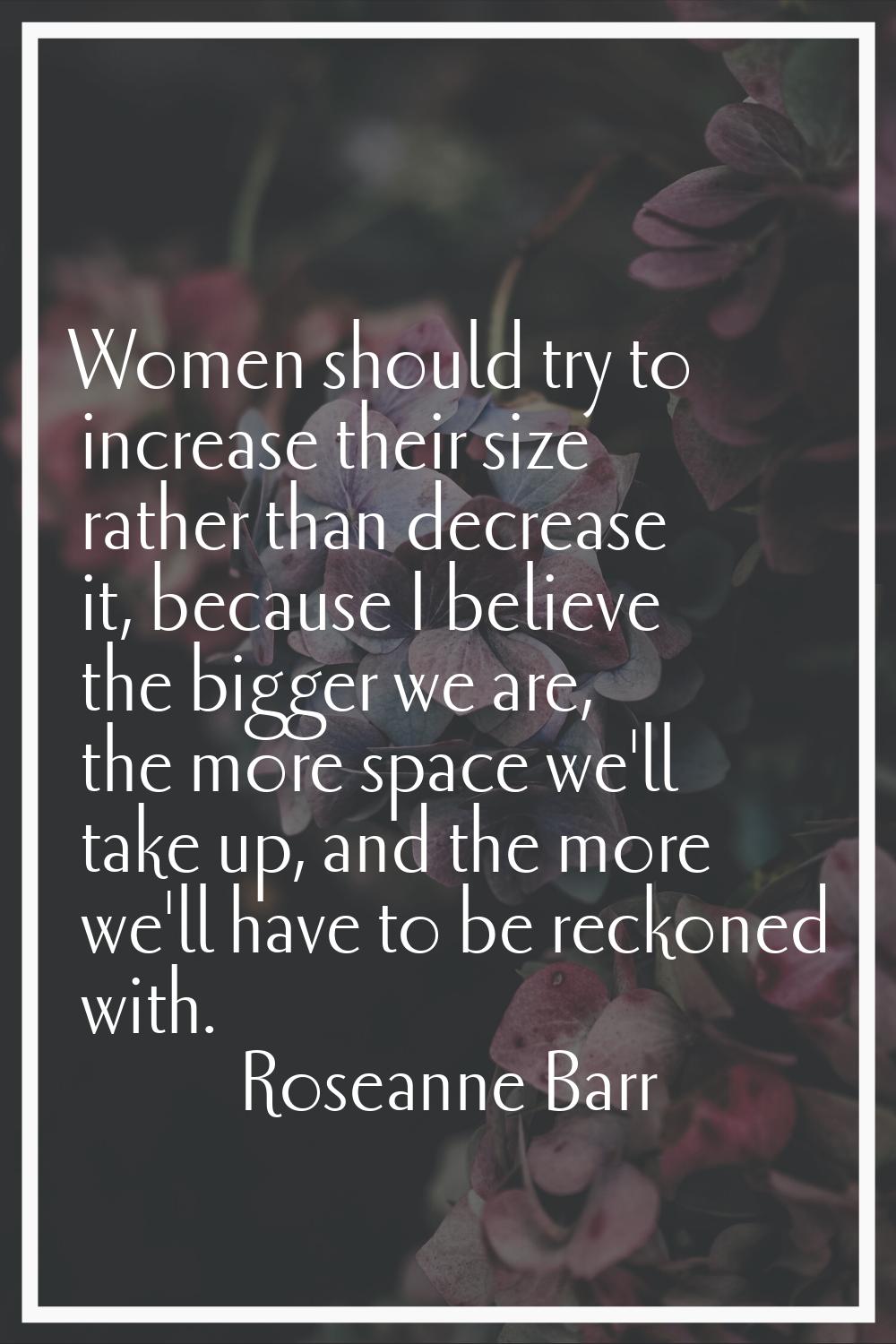 Women should try to increase their size rather than decrease it, because I believe the bigger we ar