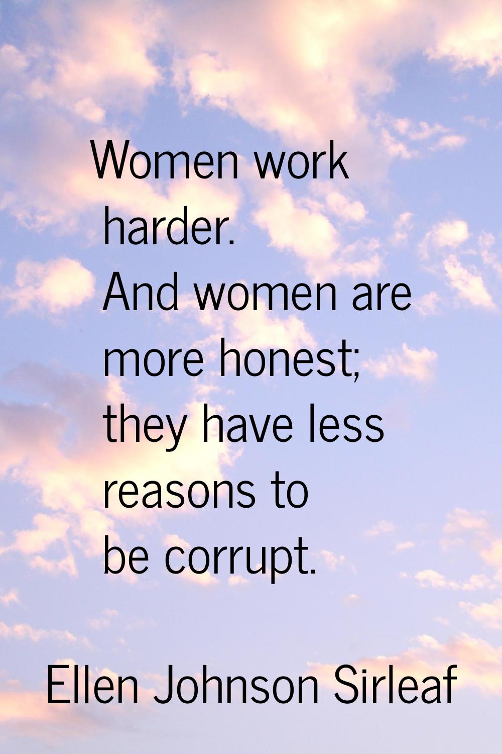Women work harder. And women are more honest; they have less reasons to be corrupt.