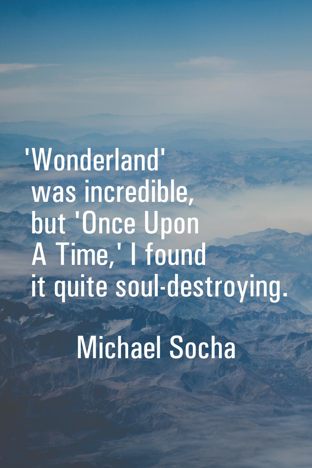 'Wonderland' was incredible, but 'Once Upon A Time,' I found it quite soul-destroying.