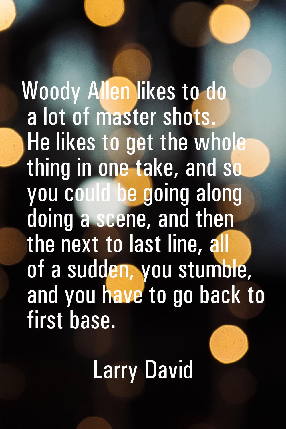 Woody Allen likes to do a lot of master shots. He likes to get the whole thing in one take, and so 