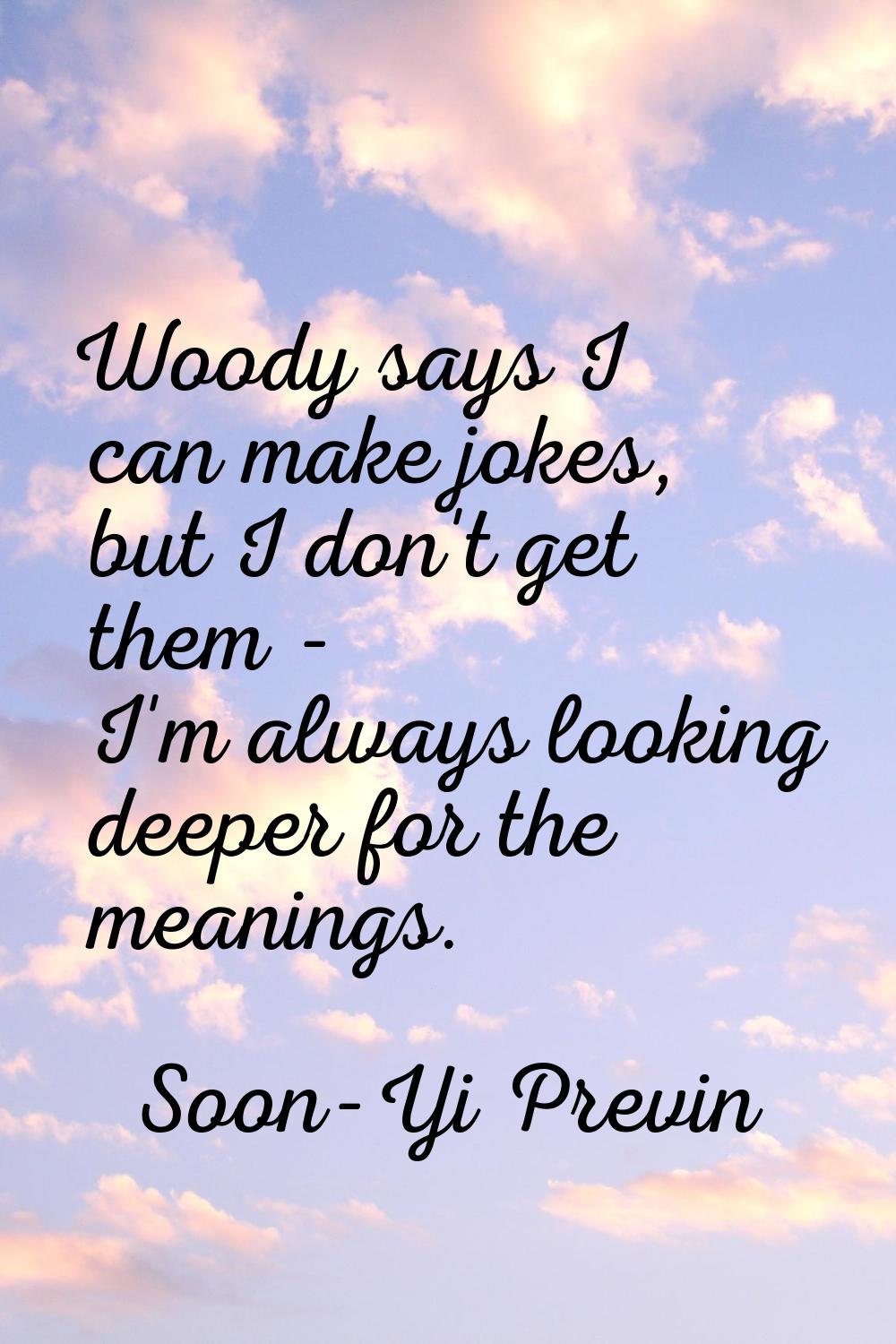 Woody says I can make jokes, but I don't get them - I'm always looking deeper for the meanings.