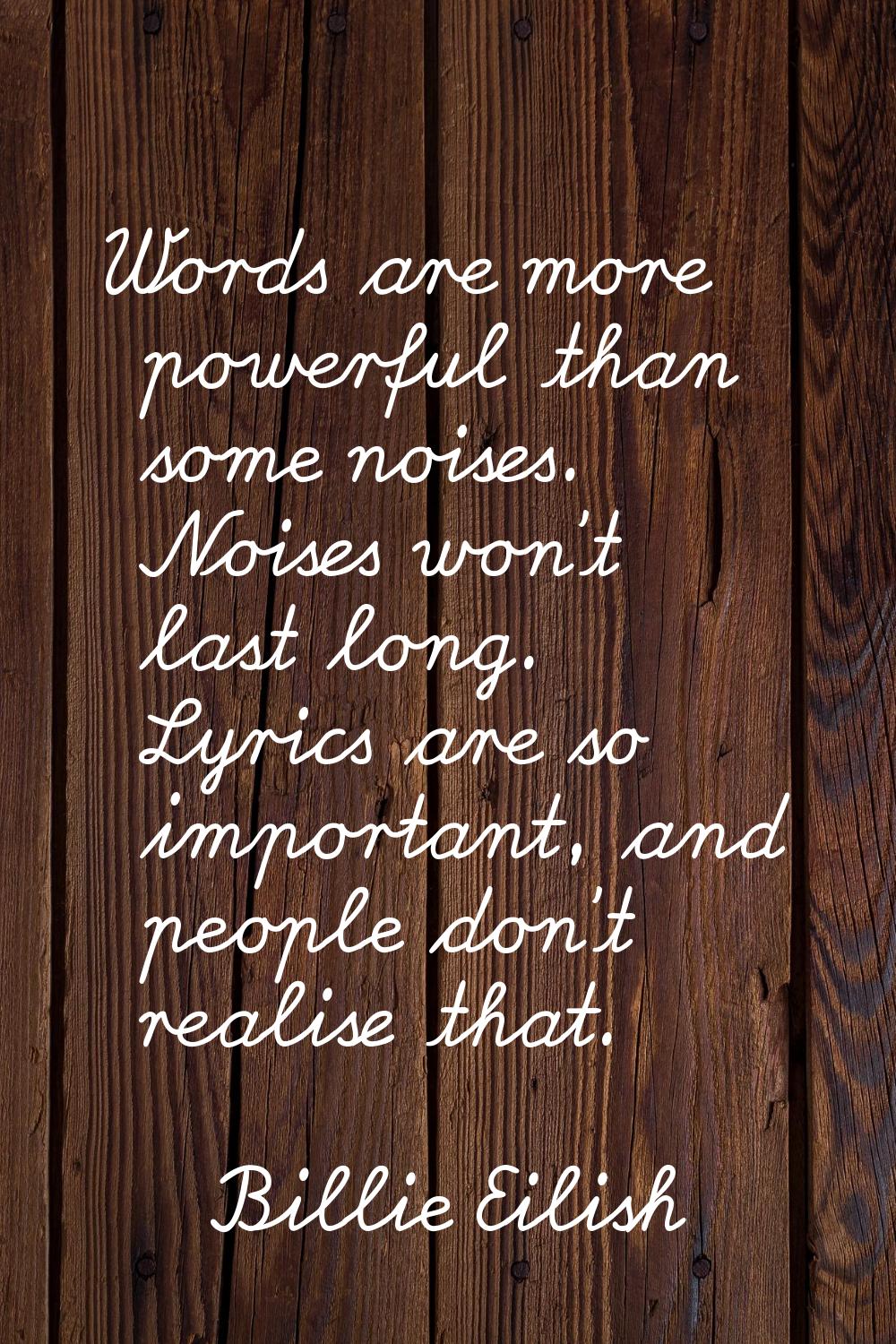Words are more powerful than some noises. Noises won't last long. Lyrics are so important, and peop